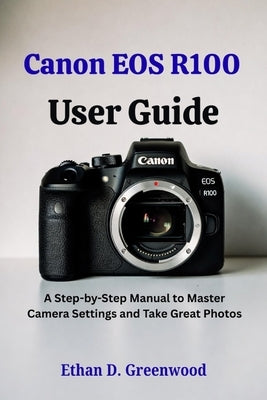 Canon EOS R100 User Guide: A Step-by-Step Manual to Master Camera Settings and Take Great Photos by Greenwood, Ethan D.