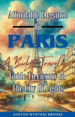 Affordable Elegance In Paris: A Budget Traveler's Guide To Luxury In The City Of Lights by Brooke, Ashton Wynters