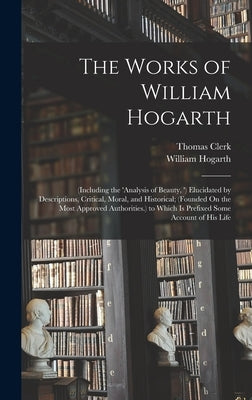 The Works of William Hogarth: (Including the 'analysis of Beauty, ') Elucidated by Descriptions, Critical, Moral, and Historical; (Founded On the Mo by Hogarth, William