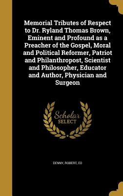 Memorial Tributes of Respect to Dr. Ryland Thomas Brown, Eminent and Profound as a Preacher of the Gospel, Moral and Political Reformer, Patriot and P by Denny, Robert Ed