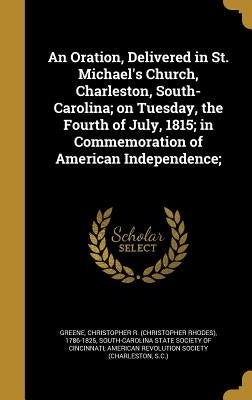 An Oration, Delivered in St. Michael's Church, Charleston, South-Carolina; on Tuesday, the Fourth of July, 1815; in Commemoration of American Independ by Greene, Christopher R. (Christopher Rhod