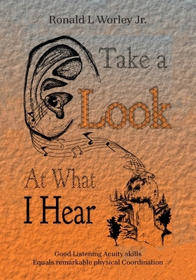 Take A Look At What I Hear: Good Listening Acuity Skills Equals Remarkable Physical Coordination by Worley, Ronald L., Jr.