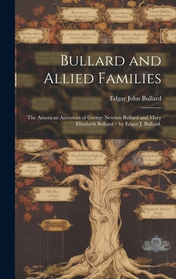 Bullard and Allied Families: the American Ancestors of George Newton Bullard and Mary Elizabeth Bullard / by Edgar J. Bullard. by Bullard, Edgar John 1872-