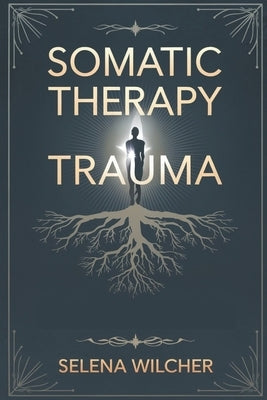 Somatic Therapy Trauma: A Science-Backed Guide to Healing the Nervous System, Releasing Stored Trauma, and Restoring Emotional Balance by Wilcher, Selena