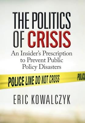 The Politics of Crisis: An Insider's Prescription to Prevent Public Policy Disasters by Kowalczyk, Eric