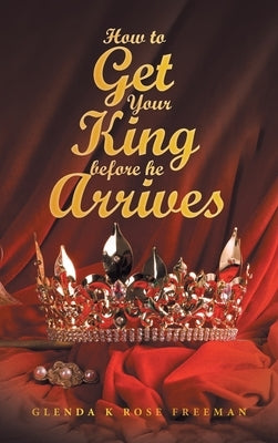 How to Get Your King Before He Arrives by Freeman, Glenda K. Rose
