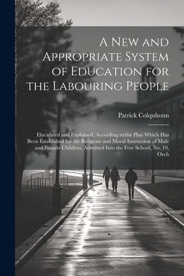 A New and Appropriate System of Education for the Labouring People: Elucidated and Explained, According to the Plan Which Has Been Established for the by Colquhoun, Patrick