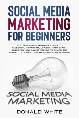 Social Media Marketing for Beginners: A Step-By-Step Beginners Guide to Facebook, Instagram, Linkedin Marketing - Discover New Online Trends Toshape t by White, Donald