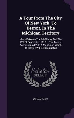 A Tour From The City Of New York, To Detroit, In The Michigan Territory: Made Between The 2d Of May And The 22d Of September, 1818 ... The Tour Is Acc by Darby, William