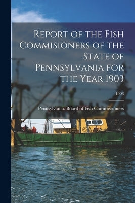 Report of the Fish Commisioners of the State of Pennsylvania for the Year 1903; 1903 by Pennsylvania Board of Fish Commissio