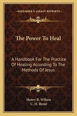 The Power to Heal: A Handbook for the Practice of Healing According to the Methods of Jesus by Wilson, Henry B.
