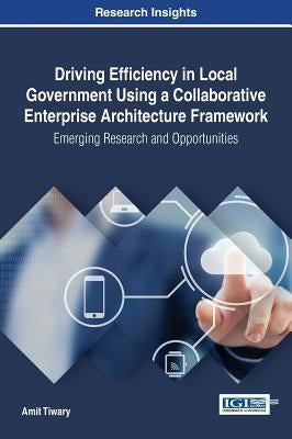 Driving Efficiency in Local Government Using a Collaborative Enterprise Architecture Framework: Emerging Research and Opportunities by Tiwary, Amit