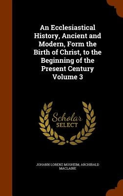 An Ecclesiastical History, Ancient and Modern, Form the Birth of Christ, to the Beginning of the Present Century Volume 3 by Mosheim, Johann Lorenz
