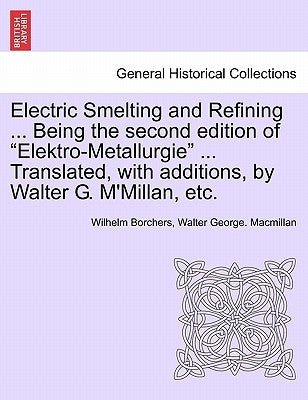 Electric Smelting and Refining ... Being the second edition of "Elektro-Metallurgie" ... Translated, with additions, by Walter G. M'Millan, etc. by Borchers, Wilhelm