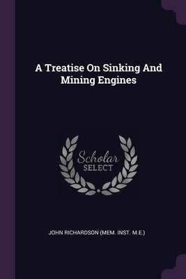 A Treatise On Sinking And Mining Engines by John Richardson (Mem Inst M E )