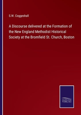 A Discourse delivered at the Formation of the New England Methodist Historical Society at the Bromfield St. Church, Boston by Coggeshall, S. W.