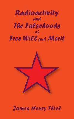 Radioactivity and The Falsehoods of Free Will and Merit by Thiel, James Henry
