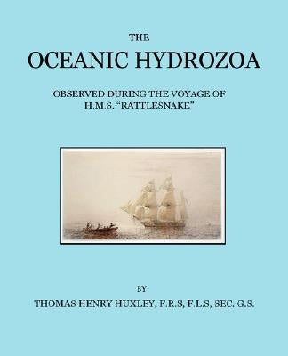 The Oceanic Hydrozoa: A Description of the Calycophoridae and Physophoridae Observed During the Voyage of H.M.S. Rattlesnake in the Years 18 by Huxley, Thomas Henry