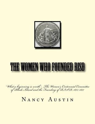 The Women Who Founded RISD: "What a beginning is worth" The Women's Centennial Committee of Rhode Island and the Founding of RISD, 1875-1877 by Austin Phd, Nancy a.