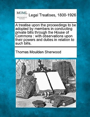 A Treatise Upon the Proceedings to Be Adopted by Members in Conducting Private Bills Through the House of Commons: With Observations Upon Their Powers by Sherwood, Thomas Moulden