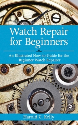 Watch Repair for Beginners: An Illustrated How-To Guide for the Beginner Watch Repairer by Kelly, Harold C.