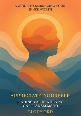 Appreciate Yourself: Finding Value When No One Else Seems To: A Guide to Embracing Your Inner Worth by Ord, Elody