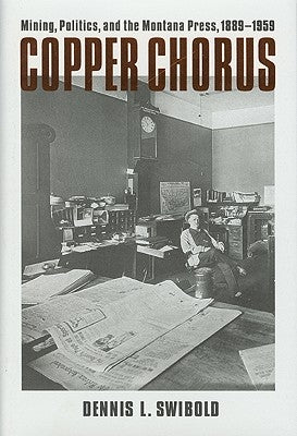 Copper Chorus: Mining, Politics, and the Montana Press, 1889 - 1959 by Swibold, Dennis L.