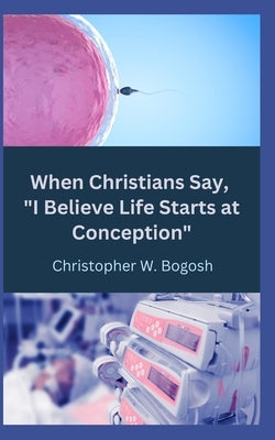 When Christians Say, I Believe Life Starts at Conception by Bogosh, Christopher W.