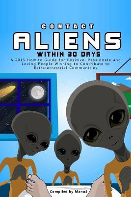 Contact Aliens Within 30 Days. A 2015 How to Guide for Positive, Passionate and Loving People Wishing to Contribute to Extraterrestrial Communities by S, Manu