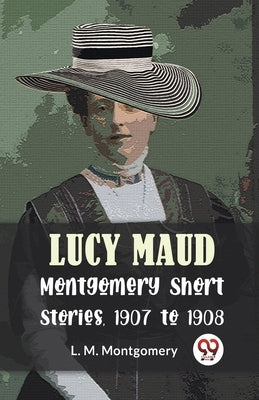 Lucy Maud Montgomery Short Stories, 1907 To 1908 by Montgomery, L. M.