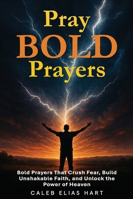Pray Bold Prayers: Bold Prayers That Crush Fear, Build Unshakable Faith, and Unlock the Power of Heaven by Hart, Caleb Elias