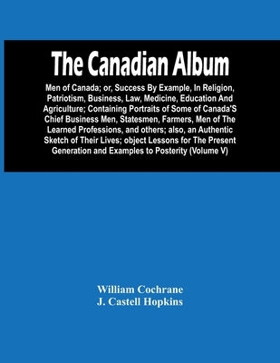 The Canadian Album: Men Of Canada; Or, Success By Example, In Religion, Patriotism, Business, Law, Medicine, Education And Agriculture; Co by Cochrane, William