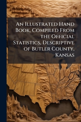 An Illustrated Hand Book, Compiled From the Official Statistics, Descriptive of Butler County, Kansas by Anonymous