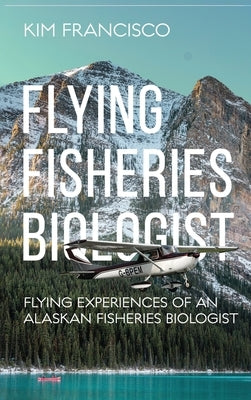 Flying Fisheries Biologist: Flying Experiences of an Alaskan Fisheries Biologist by Kim Francisco