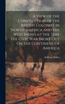 A View of the Constitution of the British Colonies in North-America and the West Indies at the Time the Civil War Broke Out On the Continent of Americ by Stokes, Anthony