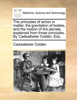 The Principles of Action in Matter, the Gravitation of Bodies, and the Motion of the Planets, Explained from Those Principles. by Cadwallader Colden, by Colden, Cadwallader