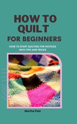 How to Quilt for Beginners: How to Start Quilting for Novices with Tips and Tricks by Pete, Martha