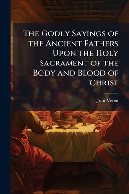 The Godly Sayings of the Ancient Fathers Upon the Holy Sacrament of the Body and Blood of Christ by Veron, Jean