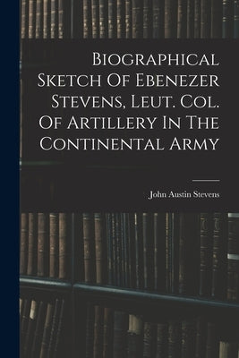 Biographical Sketch Of Ebenezer Stevens, Leut. Col. Of Artillery In The Continental Army by Stevens, John Austin 1827-1910