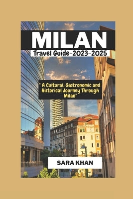 MILAN ITALY Travel Guide 2023-2025: "A Cultural, Gastronomic, and Historical Journey Through Milan" by Khan, Sara