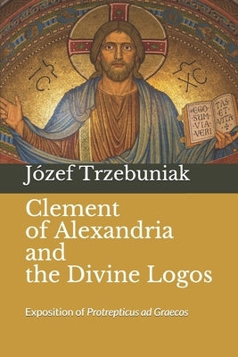 Clement of Alexandria and the Divine Logos: Exposition of Protrepticus ad Graecos by Whibley, Margaret