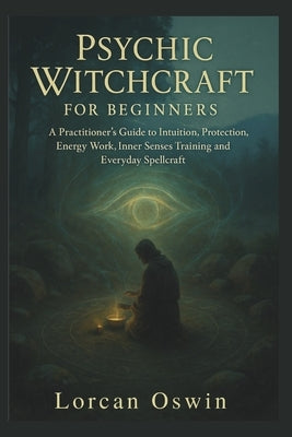 Psychic Witchcraft for Beginners: A Practitioner's Guide to Intuition, Protection, Energy Work, Inner Senses Training and Everyday Spellcraft by Oswin, Lorcan