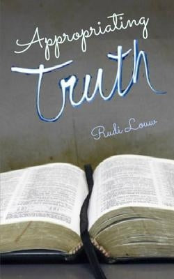 Appropriating Truth: Abiding in the Revelation of Christ Through Faith's Embrace! by Louw, Rudi