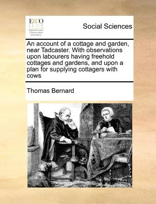 An Account of a Cottage and Garden, Near Tadcaster. with Observations Upon Labourers Having Freehold Cottages and Gardens, and Upon a Plan for Supplyi by Bernard, Thomas