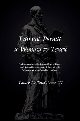I do not Permit a Woman to Teach: An Examination of Scripture, Church History, and Natural Revelation with Regard to the Subject of Women Preaching in by Greig, Lanier Holland, III