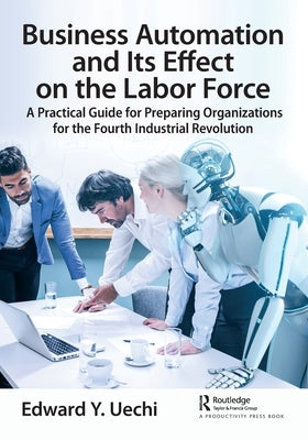 Business Automation and Its Effect on the Labor Force: A Practical Guide for Preparing Organizations for the Fourth Industrial Revolution by Uechi, Edward