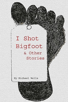 I Shot Bigfoot & Other Stories by Wells, Michael