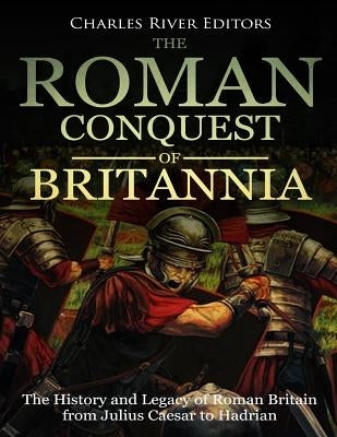 The Roman Conquest of Britannia: The History and Legacy of Roman Britain from Julius Caesar to Hadrian by Charles River