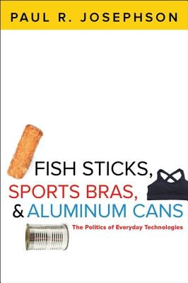 Fish Sticks, Sports Bras, and Aluminum Cans: The Politics of Everyday Technologies by Josephson, Paul R.