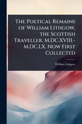 The Poetical Remains of William Lithgow, the Scottish Traveller. M.DC.XVIII.-M.DC.LX. Now First Collected by Lithgow, William
